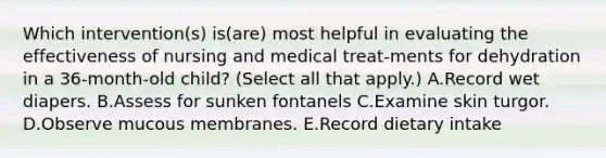 Which intervention(s) is(are) most helpful in evaluating the effectiveness of nursing and medical treat-ments for dehydration in a 36-month-old child? (Select all that apply.) A.Record wet diapers. B.Assess for sunken fontanels C.Examine skin turgor. D.Observe mucous membranes. E.Record dietary intake