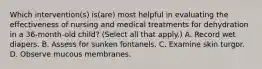 Which intervention(s) is(are) most helpful in evaluating the effectiveness of nursing and medical treatments for dehydration in a 36-month-old child? (Select all that apply.) A. Record wet diapers. B. Assess for sunken fontanels. C. Examine skin turgor. D. Observe mucous membranes.