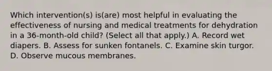 Which intervention(s) is(are) most helpful in evaluating the effectiveness of nursing and medical treatments for dehydration in a 36-month-old child? (Select all that apply.) A. Record wet diapers. B. Assess for sunken fontanels. C. Examine skin turgor. D. Observe mucous membranes.