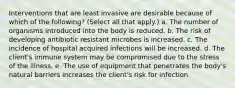 Interventions that are least invasive are desirable because of which of the following? (Select all that apply.) a. The number of organisms introduced into the body is reduced. b. The risk of developing antibiotic resistant microbes is increased. c. The incidence of hospital acquired infections will be increased. d. The client's immune system may be compromised due to the stress of the illness. e. The use of equipment that penetrates the body's natural barriers increases the client's risk for infection.