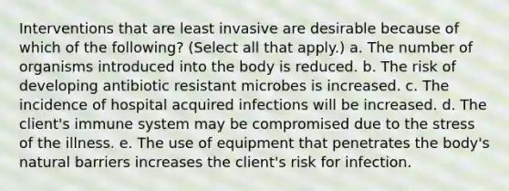 Interventions that are least invasive are desirable because of which of the following? (Select all that apply.) a. The number of organisms introduced into the body is reduced. b. The risk of developing antibiotic resistant microbes is increased. c. The incidence of hospital acquired infections will be increased. d. The client's immune system may be compromised due to the stress of the illness. e. The use of equipment that penetrates the body's natural barriers increases the client's risk for infection.