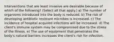 Interventions that are least invasive are desirable because of which of the following? (Select all that apply.) a) The number of organisms introduced into the body is reduced. b) The risk of developing antibiotic resistant microbes is increased. c) The incidence of hospital acquired infections will be increased. d) The client's immune system may be compromised due to the stress of the illness. e) The use of equipment that penetrates the body's natural barriers increases the client's risk for infection.