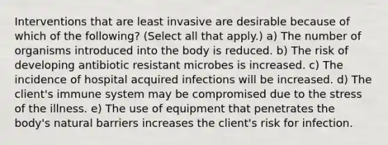 Interventions that are least invasive are desirable because of which of the following? (Select all that apply.) a) The number of organisms introduced into the body is reduced. b) The risk of developing antibiotic resistant microbes is increased. c) The incidence of hospital acquired infections will be increased. d) The client's immune system may be compromised due to the stress of the illness. e) The use of equipment that penetrates the body's natural barriers increases the client's risk for infection.