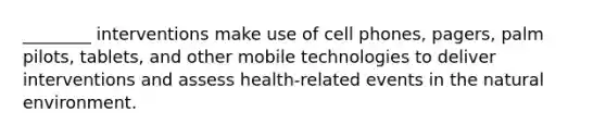 ________ interventions make use of cell phones, pagers, palm pilots, tablets, and other mobile technologies to deliver interventions and assess health-related events in the natural environment.