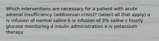 Which interventions are necessary for a patient with acute adrenal insufficiency (addisonian crisis)? (select all that apply) a iv infusion of normal saline b iv infusion of 3% saline c hourly glucose monitoring d insulin administration e iv potassium therapy