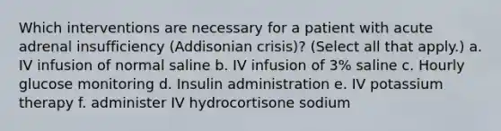 Which interventions are necessary for a patient with acute adrenal insufficiency (Addisonian crisis)? (Select all that apply.) a. IV infusion of normal saline b. IV infusion of 3% saline c. Hourly glucose monitoring d. Insulin administration e. IV potassium therapy f. administer IV hydrocortisone sodium