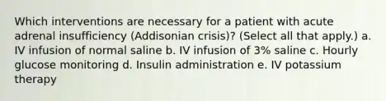 Which interventions are necessary for a patient with acute adrenal insufficiency (Addisonian crisis)? (Select all that apply.) a. IV infusion of normal saline b. IV infusion of 3% saline c. Hourly glucose monitoring d. Insulin administration e. IV potassium therapy