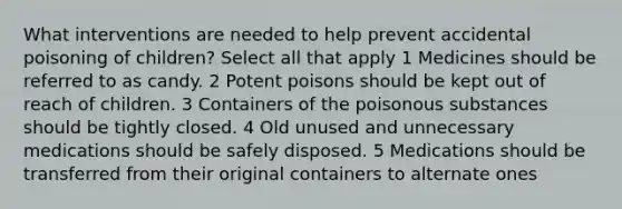 What interventions are needed to help prevent accidental poisoning of children? Select all that apply 1 Medicines should be referred to as candy. 2 Potent poisons should be kept out of reach of children. 3 Containers of the poisonous substances should be tightly closed. 4 Old unused and unnecessary medications should be safely disposed. 5 Medications should be transferred from their original containers to alternate ones