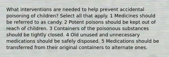 What interventions are needed to help prevent accidental poisoning of children? Select all that apply. 1 Medicines should be referred to as candy. 2 Potent poisons should be kept out of reach of children. 3 Containers of the poisonous substances should be tightly closed. 4 Old unused and unnecessary medications should be safely disposed. 5 Medications should be transferred from their original containers to alternate ones.