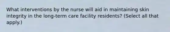 What interventions by the nurse will aid in maintaining skin integrity in the long-term care facility residents? (Select all that apply.)