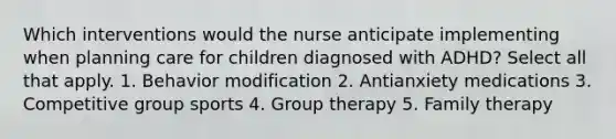 Which interventions would the nurse anticipate implementing when planning care for children diagnosed with ADHD? Select all that apply. 1. Behavior modification 2. Antianxiety medications 3. Competitive group sports 4. Group therapy 5. Family therapy