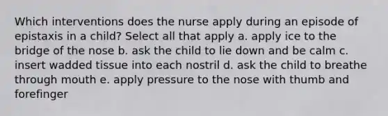 Which interventions does the nurse apply during an episode of epistaxis in a child? Select all that apply a. apply ice to the bridge of the nose b. ask the child to lie down and be calm c. insert wadded tissue into each nostril d. ask the child to breathe through mouth e. apply pressure to the nose with thumb and forefinger