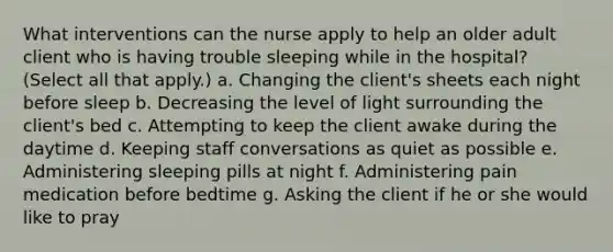 What interventions can the nurse apply to help an older adult client who is having trouble sleeping while in the hospital? (Select all that apply.) a. Changing the client's sheets each night before sleep b. Decreasing the level of light surrounding the client's bed c. Attempting to keep the client awake during the daytime d. Keeping staff conversations as quiet as possible e. Administering sleeping pills at night f. Administering pain medication before bedtime g. Asking the client if he or she would like to pray