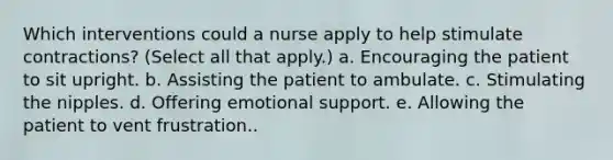 Which interventions could a nurse apply to help stimulate contractions? (Select all that apply.) a. Encouraging the patient to sit upright. b. Assisting the patient to ambulate. c. Stimulating the nipples. d. Offering emotional support. e. Allowing the patient to vent frustration..