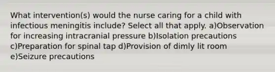 What intervention(s) would the nurse caring for a child with infectious meningitis include? Select all that apply. a)Observation for increasing intracranial pressure b)Isolation precautions c)Preparation for spinal tap d)Provision of dimly lit room e)Seizure precautions