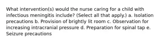 What intervention(s) would the nurse caring for a child with infectious meningitis include? (Select all that apply.) a. Isolation precautions b. Provision of brightly lit room c. Observation for increasing intracranial pressure d. Preparation for spinal tap e. Seizure precautions