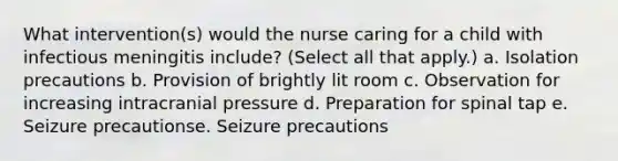 What intervention(s) would the nurse caring for a child with infectious meningitis include? (Select all that apply.) a. Isolation precautions b. Provision of brightly lit room c. Observation for increasing intracranial pressure d. Preparation for spinal tap e. Seizure precautionse. Seizure precautions