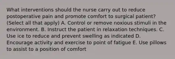 What interventions should the nurse carry out to reduce postoperative pain and promote comfort to surgical patient? (Select all that apply) A. Control or remove noxious stimuli in the environment. B. Instruct the patient in relaxation techniques. C. Use ice to reduce and prevent swelling as indicated D. Encourage activity and exercise to point of fatigue E. Use pillows to assist to a position of comfort