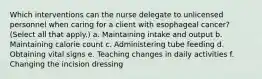 Which interventions can the nurse delegate to unlicensed personnel when caring for a client with esophageal cancer? (Select all that apply.) a. Maintaining intake and output b. Maintaining calorie count c. Administering tube feeding d. Obtaining vital signs e. Teaching changes in daily activities f. Changing the incision dressing