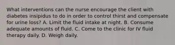 What interventions can the nurse encourage the client with diabetes insipidus to do in order to control thirst and compensate for urine loss? A. Limit the fluid intake at night. B. Consume adequate amounts of fluid. C. Come to the clinic for IV fluid therapy daily. D. Weigh daily.