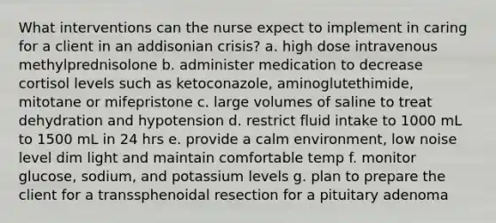 What interventions can the nurse expect to implement in caring for a client in an addisonian crisis? a. high dose intravenous methylprednisolone b. administer medication to decrease cortisol levels such as ketoconazole, aminoglutethimide, mitotane or mifepristone c. large volumes of saline to treat dehydration and hypotension d. restrict fluid intake to 1000 mL to 1500 mL in 24 hrs e. provide a calm environment, low noise level dim light and maintain comfortable temp f. monitor glucose, sodium, and potassium levels g. plan to prepare the client for a transsphenoidal resection for a pituitary adenoma