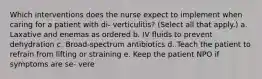 Which interventions does the nurse expect to implement when caring for a patient with di- verticulitis? (Select all that apply.) a. Laxative and enemas as ordered b. IV fluids to prevent dehydration c. Broad-spectrum antibiotics d. Teach the patient to refrain from lifting or straining e. Keep the patient NPO if symptoms are se- vere