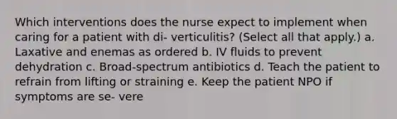 Which interventions does the nurse expect to implement when caring for a patient with di- verticulitis? (Select all that apply.) a. Laxative and enemas as ordered b. IV fluids to prevent dehydration c. Broad-spectrum antibiotics d. Teach the patient to refrain from lifting or straining e. Keep the patient NPO if symptoms are se- vere