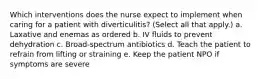 Which interventions does the nurse expect to implement when caring for a patient with diverticulitis? (Select all that apply.) a. Laxative and enemas as ordered b. IV fluids to prevent dehydration c. Broad-spectrum antibiotics d. Teach the patient to refrain from lifting or straining e. Keep the patient NPO if symptoms are severe