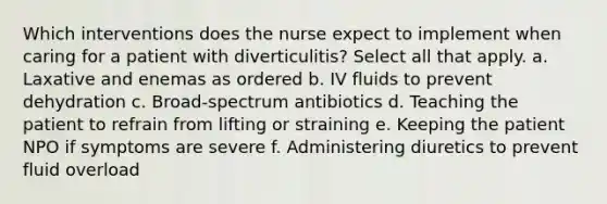 Which interventions does the nurse expect to implement when caring for a patient with diverticulitis? Select all that apply. a. Laxative and enemas as ordered b. IV fluids to prevent dehydration c. Broad-spectrum antibiotics d. Teaching the patient to refrain from lifting or straining e. Keeping the patient NPO if symptoms are severe f. Administering diuretics to prevent fluid overload