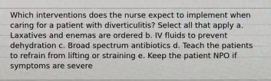 Which interventions does the nurse expect to implement when caring for a patient with diverticulitis? Select all that apply a. Laxatives and enemas are ordered b. IV fluids to prevent dehydration c. Broad spectrum antibiotics d. Teach the patients to refrain from lifting or straining e. Keep the patient NPO if symptoms are severe