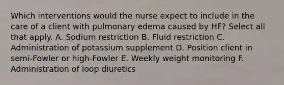 Which interventions would the nurse expect to include in the care of a client with pulmonary edema caused by HF? Select all that apply. A. Sodium restriction B. Fluid restriction C. Administration of potassium supplement D. Position client in semi-Fowler or high-Fowler E. Weekly weight monitoring F. Administration of loop diuretics