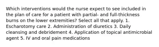 Which interventions would the nurse expect to see included in the plan of care for a patient with partial- and full-thickness burns on the lower extremities? Select all that apply. 1. Escharotomy care 2. Administration of diuretics 3. Daily cleansing and debridement 4. Application of topical antimicrobial agent 5. IV and oral pain medications