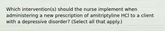 Which intervention(s) should the nurse implement when administering a new prescription of amitriptyline HCl to a client with a depressive disorder? (Select all that apply.)