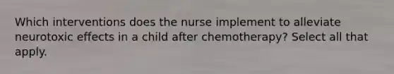 Which interventions does the nurse implement to alleviate neurotoxic effects in a child after chemotherapy? Select all that apply.