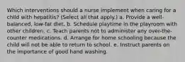 Which interventions should a nurse implement when caring for a child with hepatitis? (Select all that apply.) a. Provide a well-balanced, low-fat diet. b. Schedule playtime in the playroom with other children. c. Teach parents not to administer any over-the-counter medications. d. Arrange for home schooling because the child will not be able to return to school. e. Instruct parents on the importance of good hand washing.