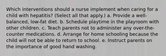 Which interventions should a nurse implement when caring for a child with hepatitis? (Select all that apply.) a. Provide a well-balanced, low-fat diet. b. Schedule playtime in the playroom with other children. c. Teach parents not to administer any over-the-counter medications. d. Arrange for home schooling because the child will not be able to return to school. e. Instruct parents on the importance of good hand washing.