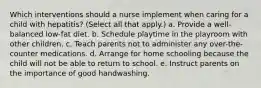 Which interventions should a nurse implement when caring for a child with hepatitis? (Select all that apply.) a. Provide a well-balanced low-fat diet. b. Schedule playtime in the playroom with other children. c. Teach parents not to administer any over-the-counter medications. d. Arrange for home schooling because the child will not be able to return to school. e. Instruct parents on the importance of good handwashing.