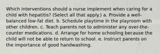 Which interventions should a nurse implement when caring for a child with hepatitis? (Select all that apply.) a. Provide a well-balanced low-fat diet. b. Schedule playtime in the playroom with other children. c. Teach parents not to administer any over-the-counter medications. d. Arrange for home schooling because the child will not be able to return to school. e. Instruct parents on the importance of good handwashing.