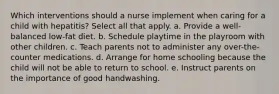 Which interventions should a nurse implement when caring for a child with hepatitis? Select all that apply. a. Provide a well-balanced low-fat diet. b. Schedule playtime in the playroom with other children. c. Teach parents not to administer any over-the-counter medications. d. Arrange for home schooling because the child will not be able to return to school. e. Instruct parents on the importance of good handwashing.