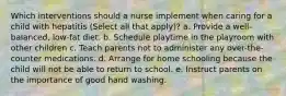 Which interventions should a nurse implement when caring for a child with hepatitis (Select all that apply)? a. Provide a well-balanced, low-fat diet. b. Schedule playtime in the playroom with other children c. Teach parents not to administer any over-the-counter medications. d. Arrange for home schooling because the child will not be able to return to school. e. Instruct parents on the importance of good hand washing.