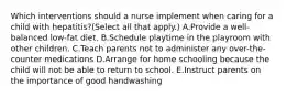 Which interventions should a nurse implement when caring for a child with hepatitis?(Select all that apply.) A.Provide a well-balanced low-fat diet. B.Schedule playtime in the playroom with other children. C.Teach parents not to administer any over-the-counter medications D.Arrange for home schooling because the child will not be able to return to school. E.Instruct parents on the importance of good handwashing