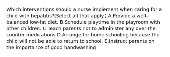 Which interventions should a nurse implement when caring for a child with hepatitis?(Select all that apply.) A.Provide a well-balanced low-fat diet. B.Schedule playtime in the playroom with other children. C.Teach parents not to administer any over-the-counter medications D.Arrange for home schooling because the child will not be able to return to school. E.Instruct parents on the importance of good handwashing