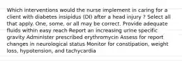 Which interventions would the nurse implement in caring for a client with diabetes insipidus (DI) after a head injury ? Select all that apply. One, some, or all may be correct. Provide adequate fluids within easy reach Report an increasing urine specific gravity Administer prescribed erythromycin Assess for report changes in neurological status Monitor for constipation, weight loss, hypotension, and tachycardia