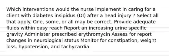 Which interventions would the nurse implement in caring for a client with diabetes insipidus (DI) after a head injury ? Select all that apply. One, some, or all may be correct. Provide adequate fluids within easy reach Report an increasing urine specific gravity Administer prescribed erythromycin Assess for report changes in neurological status Monitor for constipation, weight loss, hypotension, and tachycardia