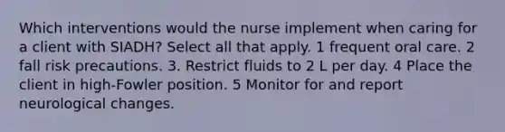 Which interventions would the nurse implement when caring for a client with SIADH? Select all that apply. 1 frequent oral care. 2 fall risk precautions. 3. Restrict fluids to 2 L per day. 4 Place the client in high-Fowler position. 5 Monitor for and report neurological changes.