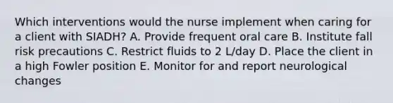 Which interventions would the nurse implement when caring for a client with SIADH? A. Provide frequent oral care B. Institute fall risk precautions C. Restrict fluids to 2 L/day D. Place the client in a high Fowler position E. Monitor for and report neurological changes