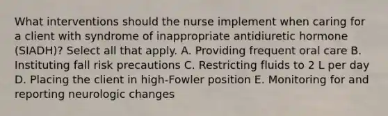 What interventions should the nurse implement when caring for a client with syndrome of inappropriate antidiuretic hormone (SIADH)? Select all that apply. A. Providing frequent oral care B. Instituting fall risk precautions C. Restricting fluids to 2 L per day D. Placing the client in high-Fowler position E. Monitoring for and reporting neurologic changes