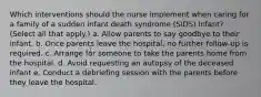 Which interventions should the nurse implement when caring for a family of a sudden infant death syndrome (SIDS) infant? (Select all that apply.) a. Allow parents to say goodbye to their infant. b. Once parents leave the hospital, no further follow-up is required. c. Arrange for someone to take the parents home from the hospital. d. Avoid requesting an autopsy of the deceased infant e. Conduct a debriefing session with the parents before they leave the hospital.