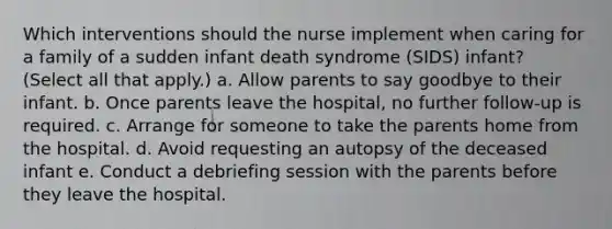 Which interventions should the nurse implement when caring for a family of a sudden infant death syndrome (SIDS) infant? (Select all that apply.) a. Allow parents to say goodbye to their infant. b. Once parents leave the hospital, no further follow-up is required. c. Arrange for someone to take the parents home from the hospital. d. Avoid requesting an autopsy of the deceased infant e. Conduct a debriefing session with the parents before they leave the hospital.