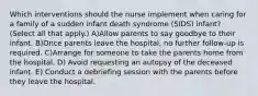 Which interventions should the nurse implement when caring for a family of a sudden infant death syndrome (SIDS) infant? (Select all that apply.) A)Allow parents to say goodbye to their infant. B)Once parents leave the hospital, no further follow-up is required. C)Arrange for someone to take the parents home from the hospital. D) Avoid requesting an autopsy of the deceased infant. E) Conduct a debriefing session with the parents before they leave the hospital.